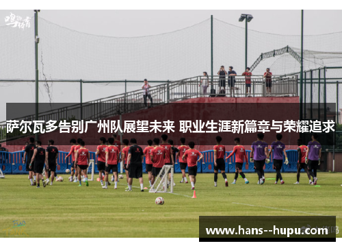 萨尔瓦多告别广州队展望未来 职业生涯新篇章与荣耀追求