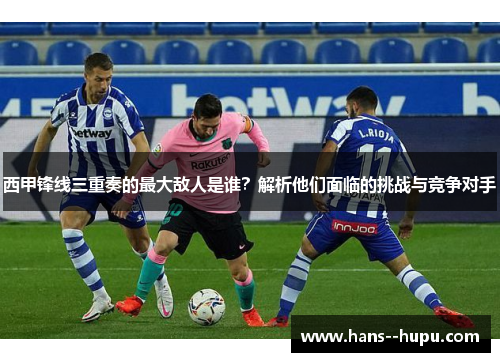 西甲锋线三重奏的最大敌人是谁？解析他们面临的挑战与竞争对手