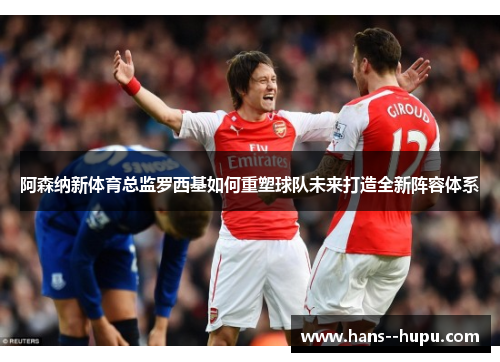 阿森纳新体育总监罗西基如何重塑球队未来打造全新阵容体系