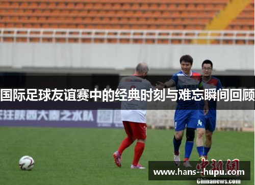 国际足球友谊赛中的经典时刻与难忘瞬间回顾
