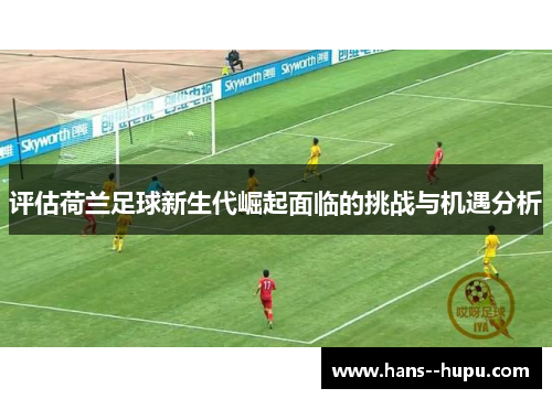 评估荷兰足球新生代崛起面临的挑战与机遇分析