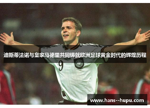 迪斯蒂法诺与皇家马德里共同铸就欧洲足球黄金时代的辉煌历程