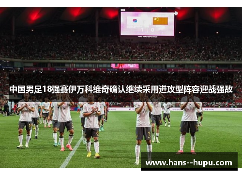 中国男足18强赛伊万科维奇确认继续采用进攻型阵容迎战强敌